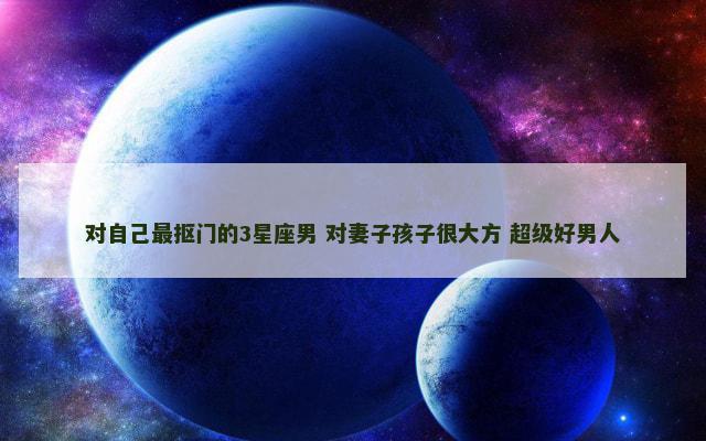 对自己最抠门的3星座男 对妻子孩子很大方 超级好男人