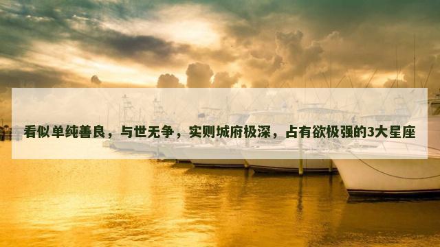 看似单纯善良，与世无争，实则城府极深，占有欲极强的3大星座