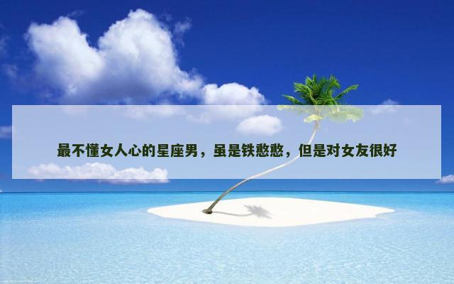 最不懂女人心的星座男，虽是铁憨憨，但是对女友很好