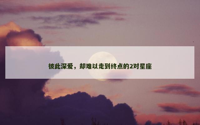 彼此深爱，却难以走到终点的2对星座