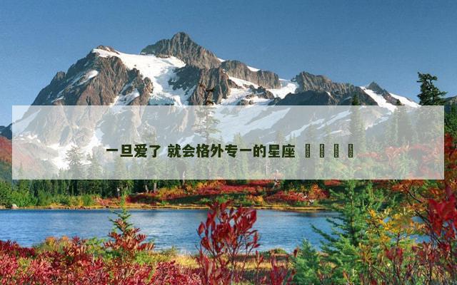 一旦爱了 就会格外专一的星座 ​​​​