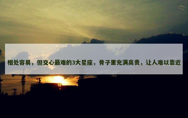 相处容易，但交心最难的3大星座，骨子里充满高贵，让人难以靠近