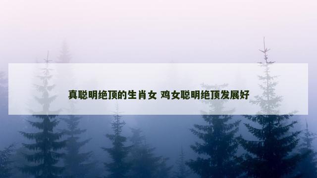 真聪明绝顶的生肖女 鸡女聪明绝顶发展好