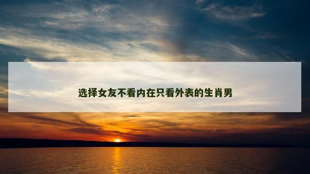选择女友不看内在只看外表的生肖男