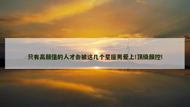 只有高颜值的人才会被这几个星座男爱上!顶级颜控!
