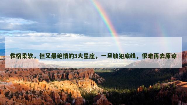 性格柔软，但又最绝情的3大星座，一旦触犯底线，很难再去原谅