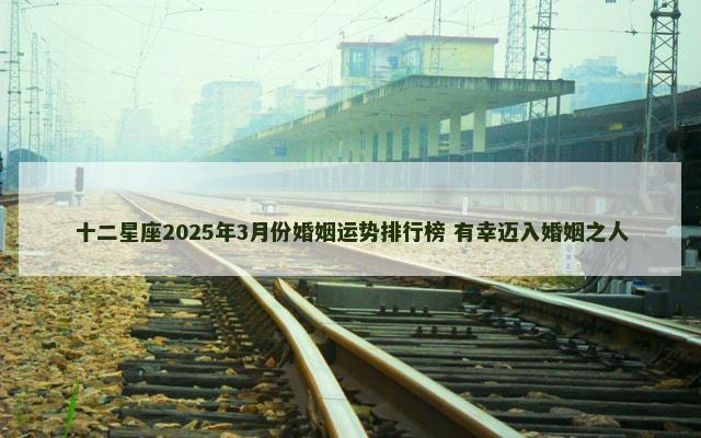 十二星座2025年3月份婚姻运势排行榜 有幸迈入婚姻之人