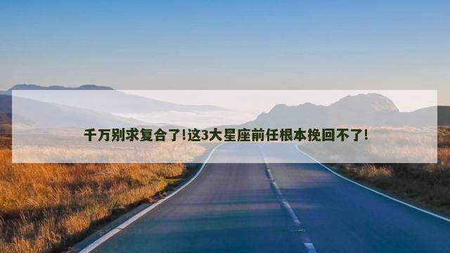 千万别求复合了!这3大星座前任根本挽回不了!