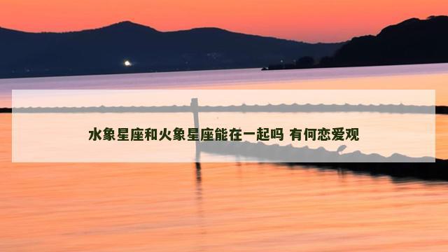 水象星座和火象星座能在一起吗 有何恋爱观