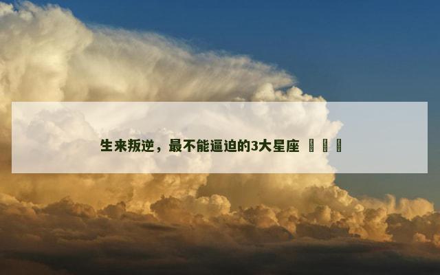 生来叛逆，最不能逼迫的3大星座 ​​​