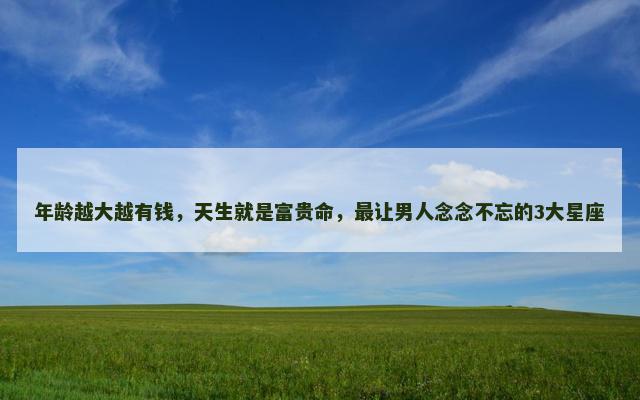 年龄越大越有钱，天生就是富贵命，最让男人念念不忘的3大星座