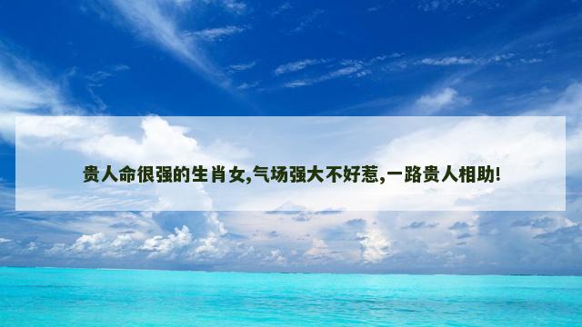 贵人命很强的生肖女,气场强大不好惹,一路贵人相助!