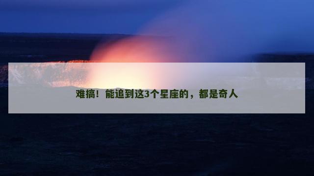 难搞！能追到这3个星座的，都是奇人