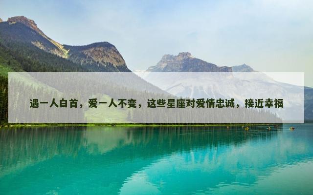 遇一人白首，爱一人不变，这些星座对爱情忠诚，接近幸福