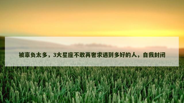 被辜负太多，3大星座不敢再奢求遇到多好的人，自我封闭