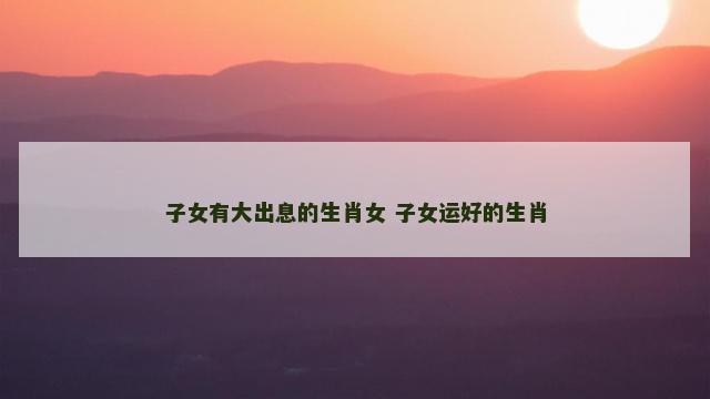 子女有大出息的生肖女 子女运好的生肖