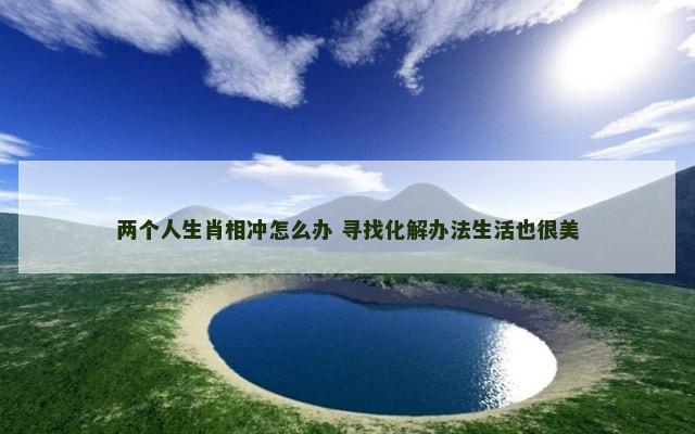 两个人生肖相冲怎么办 寻找化解办法生活也很美
