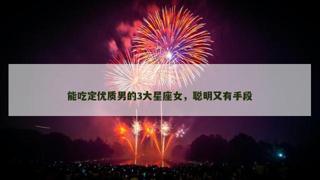 能吃定优质男的3大星座女，聪明又有手段
