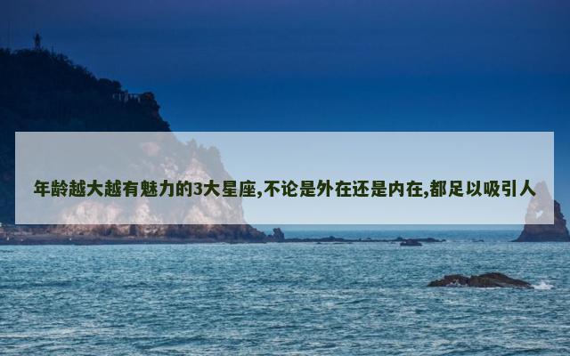 年龄越大越有魅力的3大星座,不论是外在还是内在,都足以吸引人
