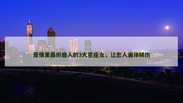 爱情里最折磨人的3大星座女，让恋人遍体鳞伤