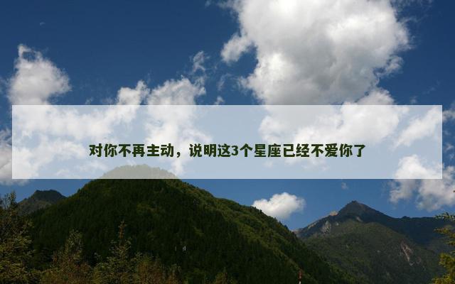 对你不再主动，说明这3个星座已经不爱你了