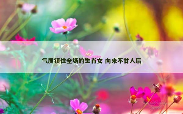 气质镇住全场的生肖女 向来不甘人后