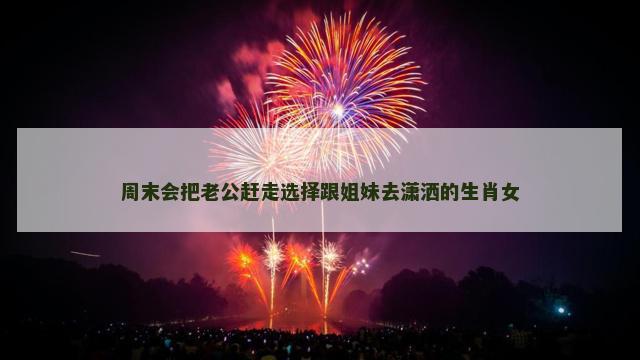 周末会把老公赶走选择跟姐妹去潇洒的生肖女