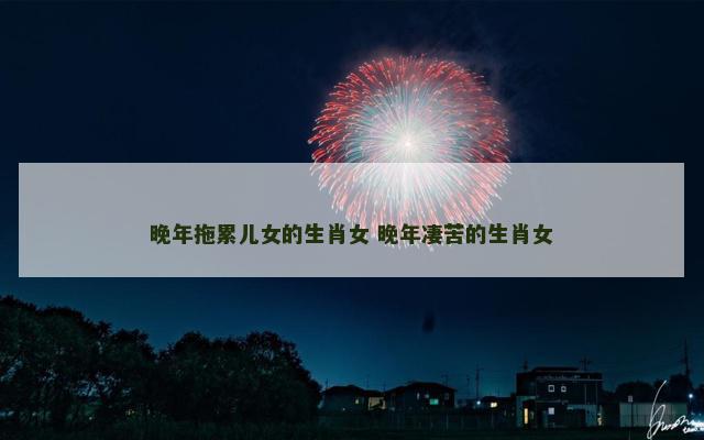晚年拖累儿女的生肖女 晚年凄苦的生肖女