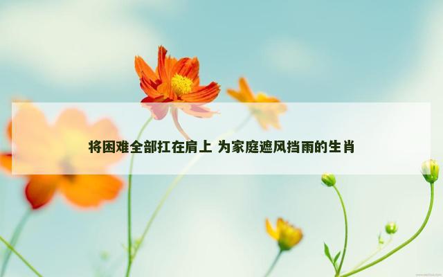 将困难全部扛在肩上 为家庭遮风挡雨的生肖