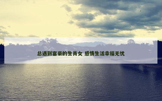 总遇到富豪的生肖女 感情生活幸福无忧