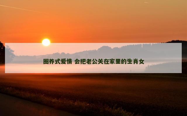 圈养式爱情 会把老公关在家里的生肖女