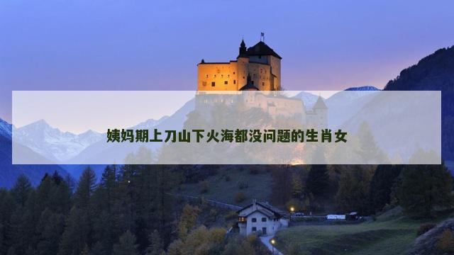 姨妈期上刀山下火海都没问题的生肖女