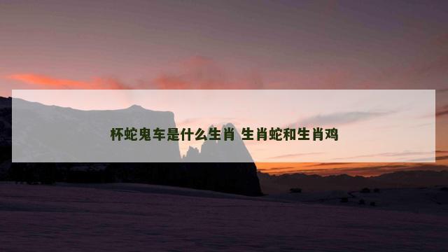 杯蛇鬼车是什么生肖 生肖蛇和生肖鸡