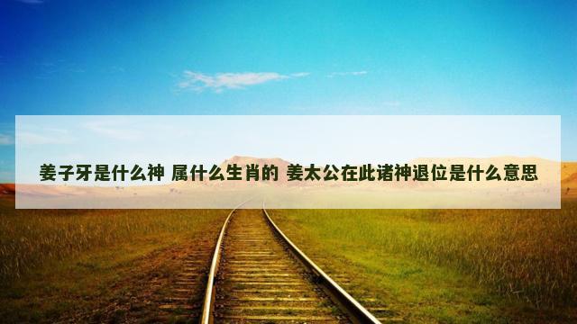 姜子牙是什么神 属什么生肖的 姜太公在此诸神退位是什么意思