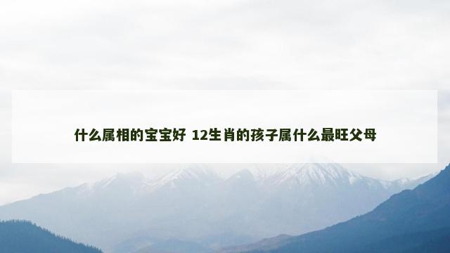 什么属相的宝宝好 12生肖的孩子属什么最旺父母