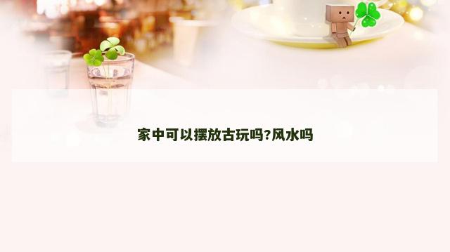 家中可以摆放古玩吗?风水吗