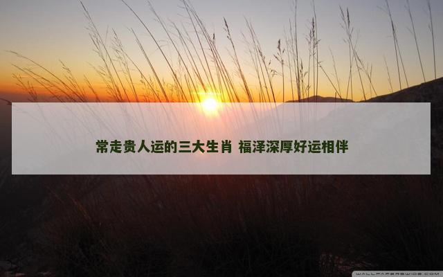 常走贵人运的三大生肖 福泽深厚好运相伴