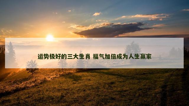 运势极好的三大生肖 福气加倍成为人生赢家