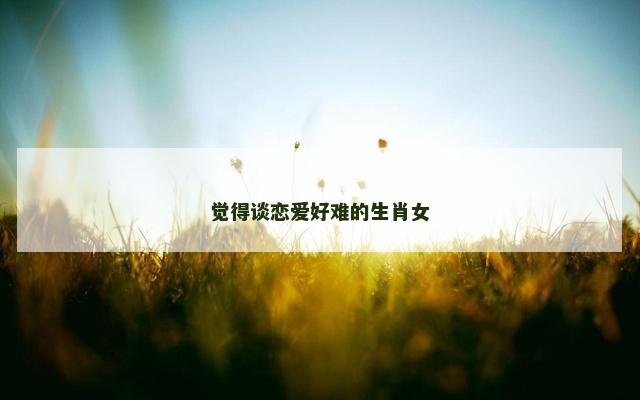 觉得谈恋爱好难的生肖女