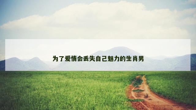 为了爱情会丢失自己魅力的生肖男
