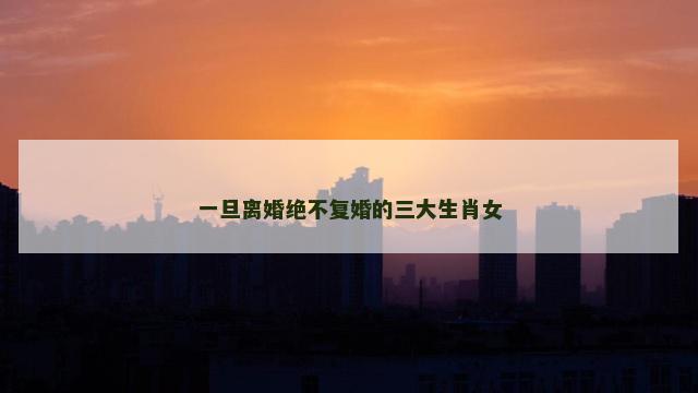 一旦离婚绝不复婚的三大生肖女