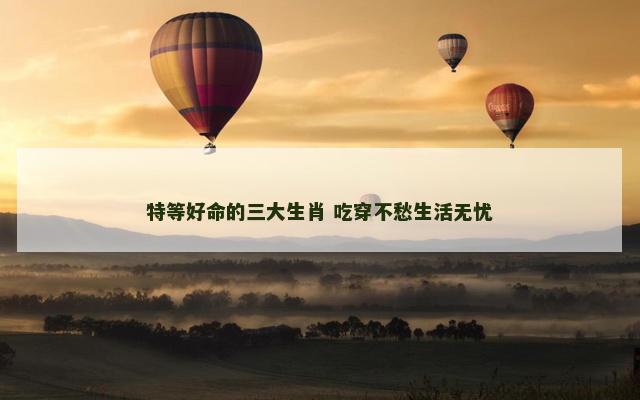 特等好命的三大生肖 吃穿不愁生活无忧
