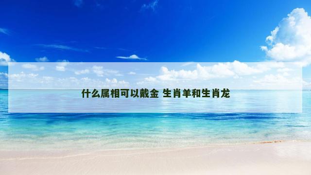 什么属相可以戴金 生肖羊和生肖龙