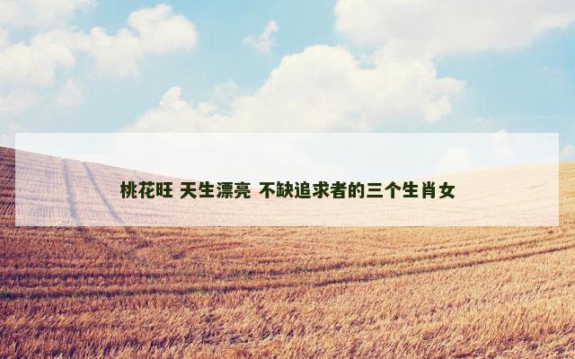 桃花旺 天生漂亮 不缺追求者的三个生肖女