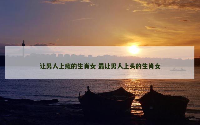 让男人上瘾的生肖女 最让男人上头的生肖女