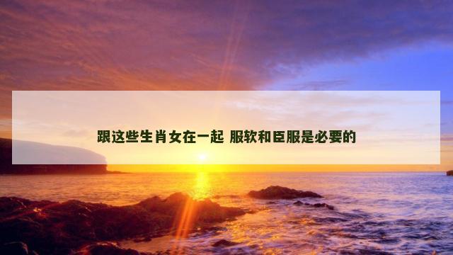 跟这些生肖女在一起 服软和臣服是必要的
