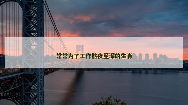常常为了工作熬夜至深的生肖