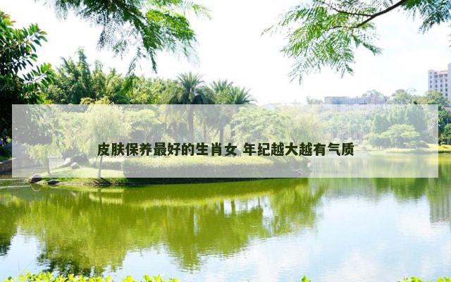 皮肤保养最好的生肖女 年纪越大越有气质