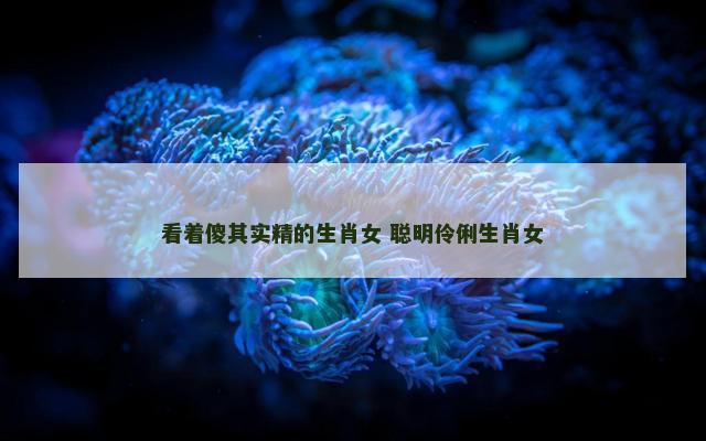 看着傻其实精的生肖女 聪明伶俐生肖女