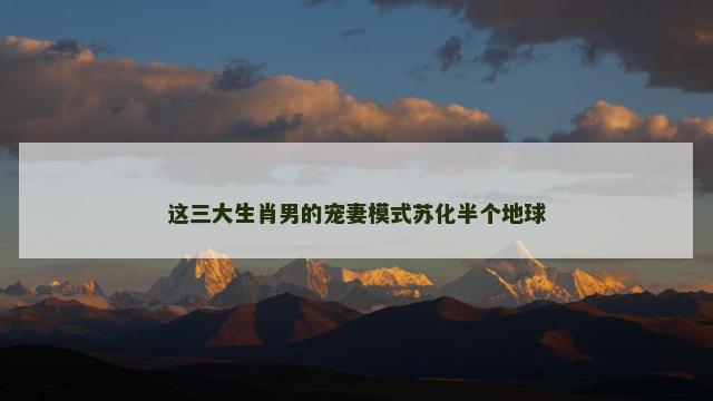 这三大生肖男的宠妻模式苏化半个地球